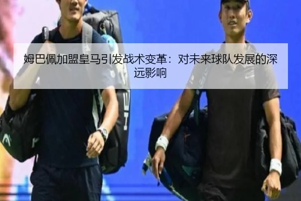 姆巴佩加盟皇马引发战术变革：对未来球队发展的深远影响