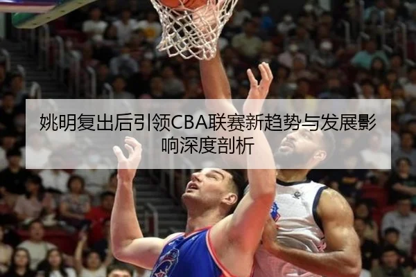 姚明复出后引领CBA联赛新趋势与发展影响深度剖析