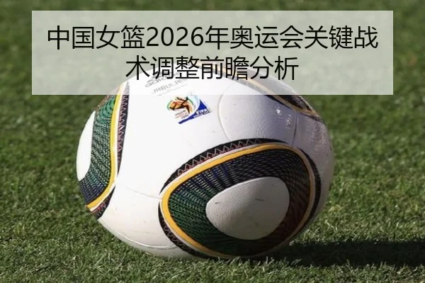 中国女篮2026年奥运会关键战术调整前瞻分析