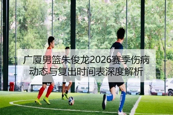 广厦男篮朱俊龙2026赛季伤病动态与复出时间表深度解析